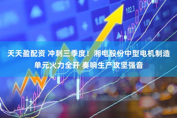 天天盈配资 冲刺三季度！湘电股份中型电机制造单元火力全开 奏响生产攻坚强音