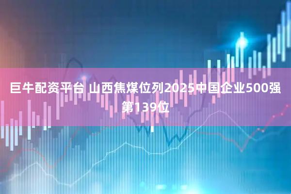 巨牛配资平台 山西焦煤位列2025中国企业500强第139位