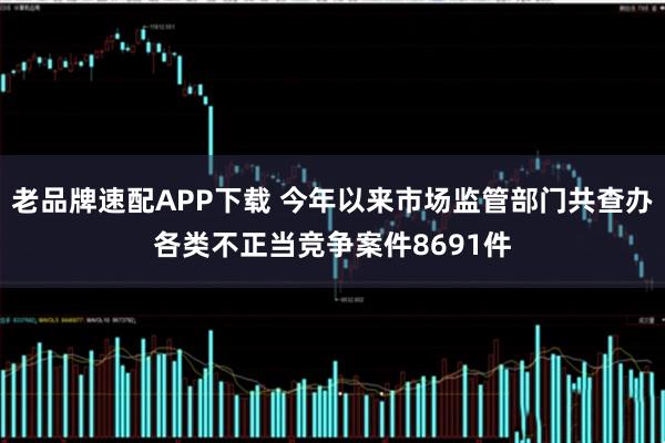 老品牌速配APP下载 今年以来市场监管部门共查办各类不正当竞争案件8691件
