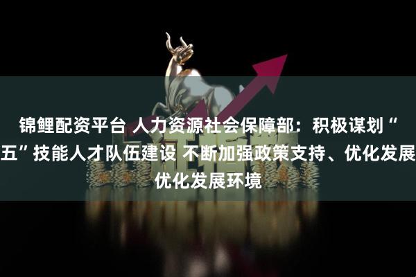 锦鲤配资平台 人力资源社会保障部：积极谋划“十五五”技能人才队伍建设 不断加强政策支持、优化发展环境
