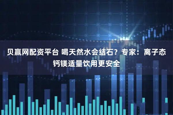 贝赢网配资平台 喝天然水会结石？专家：离子态钙镁适量饮用更安全