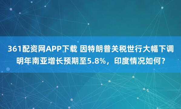 361配资网APP下载 因特朗普关税世行大幅下调明年南亚增长预期至5.8%，印度情况如何？