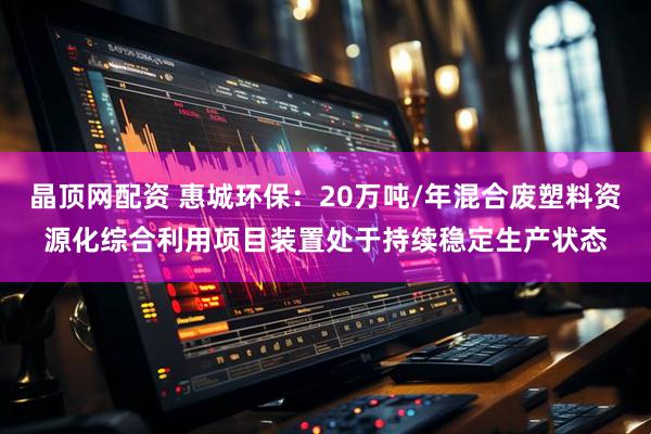 晶顶网配资 惠城环保：20万吨/年混合废塑料资源化综合利用项目装置处于持续稳定生产状态