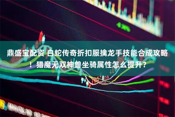 鼎盛宝配资 白蛇传奇折扣服擒龙手技能合成攻略！猎魔无双神兽坐骑属性怎么提升？
