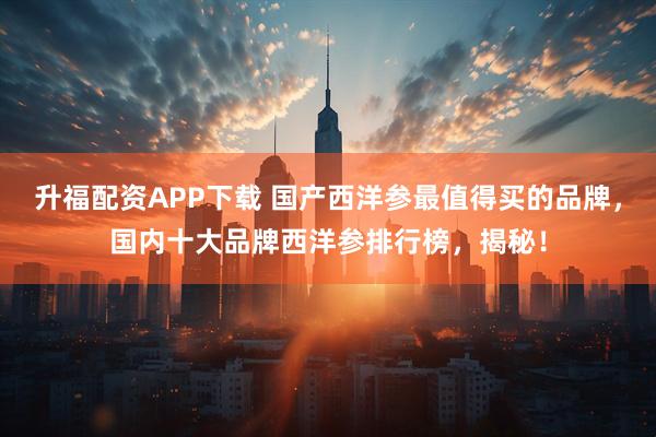 升福配资APP下载 国产西洋参最值得买的品牌，国内十大品牌西洋参排行榜，揭秘！