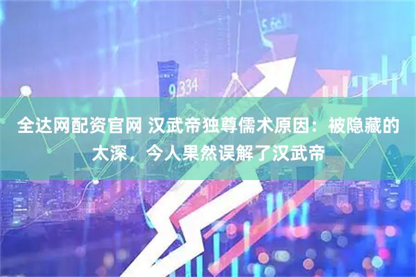 全达网配资官网 汉武帝独尊儒术原因：被隐藏的太深，今人果然误解了汉武帝