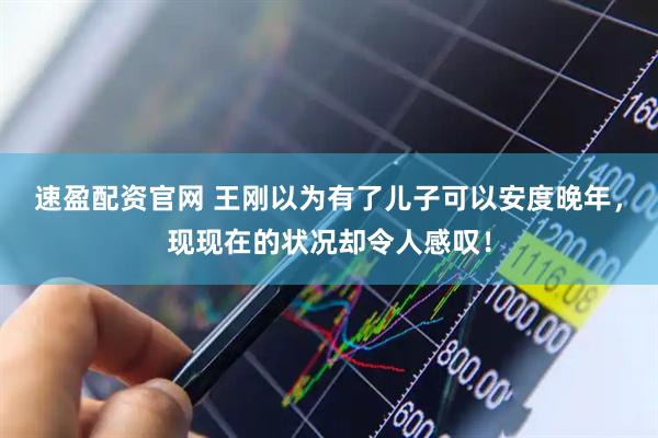 速盈配资官网 王刚以为有了儿子可以安度晚年，现现在的状况却令人感叹！