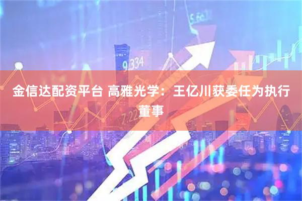 金信达配资平台 高雅光学：王亿川获委任为执行董事