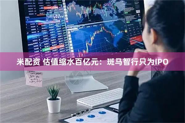 米配资 估值缩水百亿元：斑马智行只为IPO
