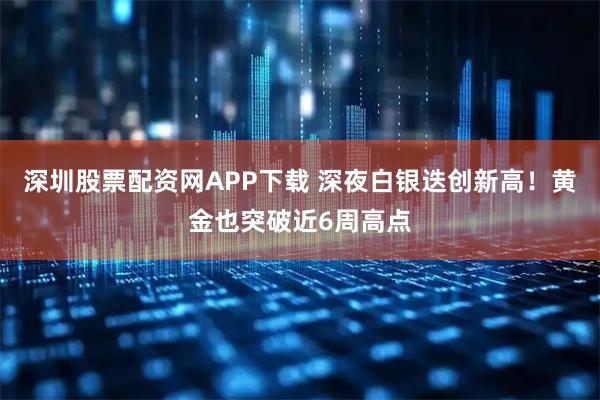 深圳股票配资网APP下载 深夜白银迭创新高！黄金也突破近6周高点