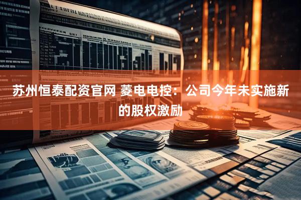 苏州恒泰配资官网 菱电电控：公司今年未实施新的股权激励