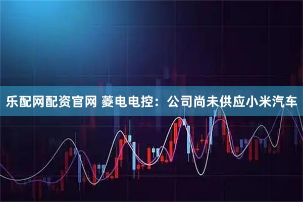 乐配网配资官网 菱电电控：公司尚未供应小米汽车