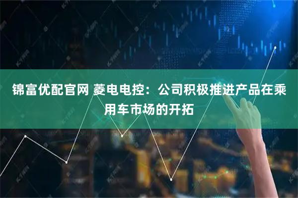 锦富优配官网 菱电电控：公司积极推进产品在乘用车市场的开拓