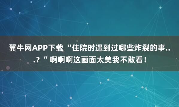 翼牛网APP下载 “住院时遇到过哪些炸裂的事...？”啊啊啊这画面太美我不敢看！