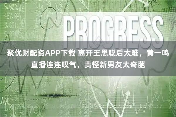 聚优财配资APP下载 离开王思聪后太难，黄一鸣直播连连叹气，责怪新男友太奇葩