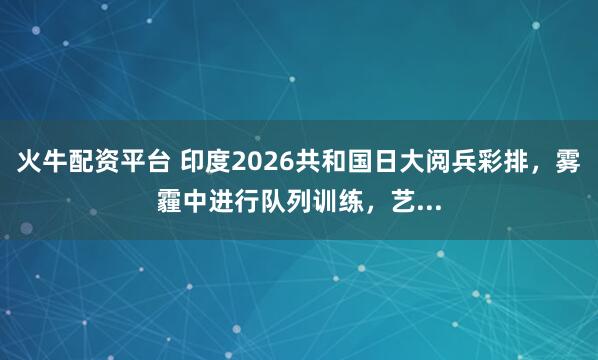 火牛配资平台 印度2026共和国日大阅兵彩排，雾霾中进行队列训练，艺...
