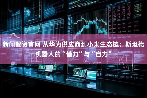 新闻配资官网 从华为供应商到小米生态链：斯坦德机器人的“借力”与“自力”