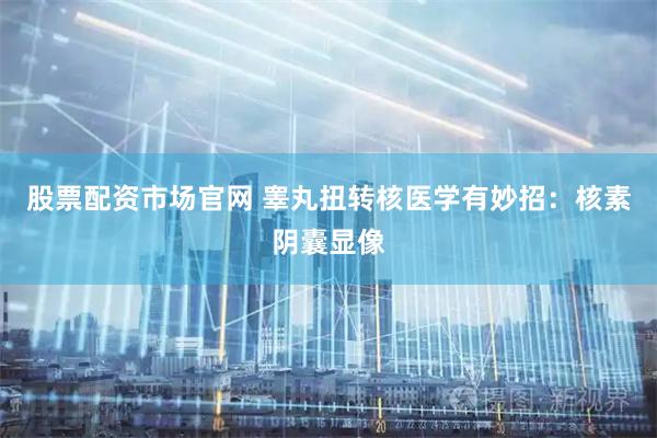 股票配资市场官网 睾丸扭转核医学有妙招：核素阴囊显像