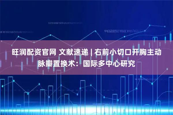 旺润配资官网 文献速递 | 右前小切口开胸主动脉瓣置换术：国际多中心研究