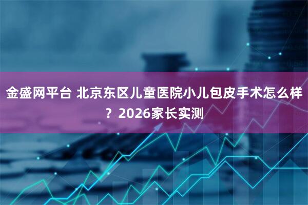金盛网平台 北京东区儿童医院小儿包皮手术怎么样？2026家长实测