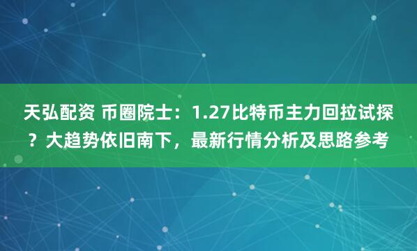 天弘配资 币圈院士：1.27比特币主力回拉试探？大趋势依旧南下，最新行情分析及思路参考
