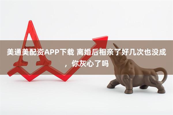 美通美配资APP下载 离婚后相亲了好几次也没成，你灰心了吗