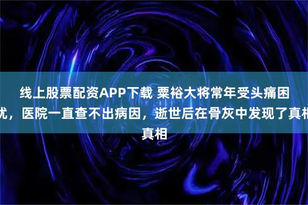线上股票配资APP下载 粟裕大将常年受头痛困扰，医院一直查不出病因，逝世后在骨灰中发现了真相