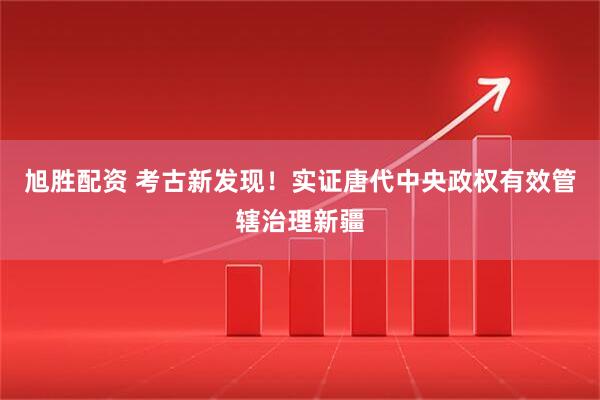 旭胜配资 考古新发现！实证唐代中央政权有效管辖治理新疆