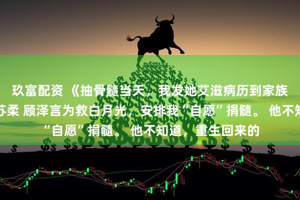 玖富配资 《抽骨髓当天，我发她艾滋病历到家族群》林晚顾泽言苏柔 顾泽言为救白月光，安排我“自愿”捐髓。 他不知道，重生回来的