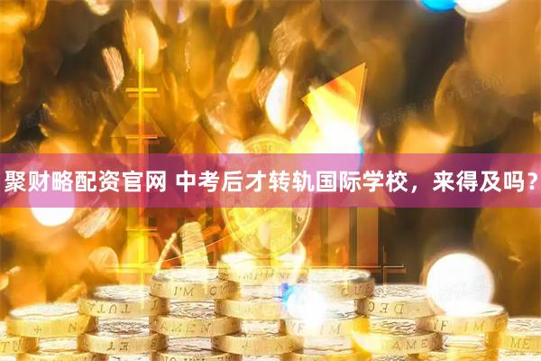 聚财略配资官网 中考后才转轨国际学校，来得及吗？