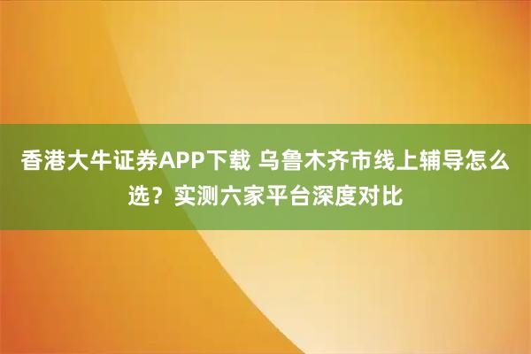 香港大牛证券APP下载 乌鲁木齐市线上辅导怎么选？实测六家平台深度对比